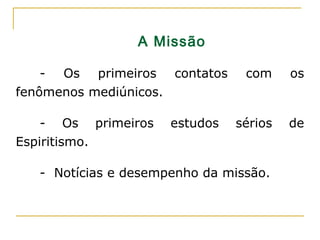 A Missão
- Os primeiros contatos com os
fenômenos mediúnicos.
- Os primeiros estudos sérios de
Espiritismo.
- Notícias e desempenho da missão.
 