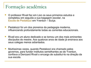 Formação acadêmica
 O professor Rivail fez em Lion os seus primeiros estudos e
completou em seguida a sua bagagem escolar, na
Escola de Pestalozzi em Yverdun – Suíça.
 Pestalozzi foi um dos pioneiros da pedagogia moderna,
influenciando profundamente todas as correntes educacionais.
 Rivail era um aluno dedicado e se tornou um dos mais eminentes
discípulos do mestre. Aos quatorze anos de idade já ensinava aos
seus colegas menos adiantados.
 Muitíssimas vezes, quando Pestalozzi era chamado pelos
governos, para fundar institutos semelhantes ao de Yverdun,
confiava a Denizard Rivail o encargo de substituí-lo na direção da
sua escola.
 