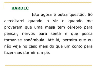 KARDEC
Isto agora é outra questão. Só
acreditarei quando o vir e quando me
provarem que uma mesa tem cérebro para
pensar, nervos para sentir e que possa
tornar-se sonâmbula. Até lá, permita que eu
não veja no caso mais do que um conto para
fazer-nos dormir em pé.
 