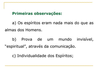 Primeiras observações:
a) Os espíritos eram nada mais do que as
almas dos Homens.
b) Prova de um mundo invisível,
“espiritual”, através da comunicação.
c) Individualidade dos Espíritos;
 