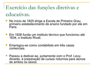 Exercício das funções diretivas e
educativas.
 No início de 1825 dirige a Escola de Primeiro Grau,
primeiro estabelecimento de ensino fundado por ele em
Paris.
 Em 1826 funda um instituto técnico que funcionou até
1834, o Instituto Rivail.
 Empregou-se como contabilista em três casas
comerciais.
 Passou a dedicar-se, juntamente com o Prof. Levy-
Alvarès, à preparação de cursos noturnos para alunos
de ambos os sexos.
 