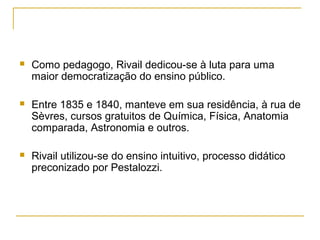  Como pedagogo, Rivail dedicou-se à luta para uma
maior democratização do ensino público.
 Entre 1835 e 1840, manteve em sua residência, à rua de
Sèvres, cursos gratuitos de Química, Física, Anatomia
comparada, Astronomia e outros.
 Rivail utilizou-se do ensino intuitivo, processo didático
preconizado por Pestalozzi.
 