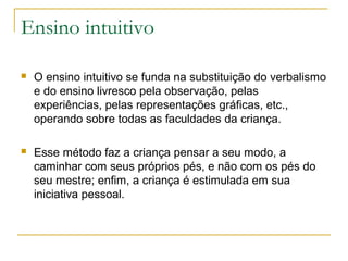 Ensino intuitivo
 O ensino intuitivo se funda na substituição do verbalismo
e do ensino livresco pela observação, pelas
experiências, pelas representações gráficas, etc.,
operando sobre todas as faculdades da criança.
 Esse método faz a criança pensar a seu modo, a
caminhar com seus próprios pés, e não com os pés do
seu mestre; enfim, a criança é estimulada em sua
iniciativa pessoal.
 