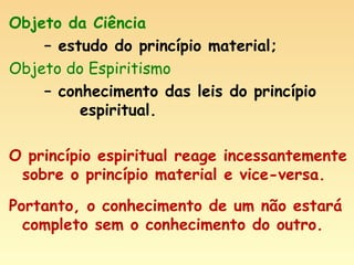 Objeto da Ciência  –  estudo do princípio material; Objeto do Espiritismo  –  conhecimento das leis do princípio  espiritual. O princípio espiritual reage incessantemente sobre o princípio material e vice-versa. Portanto, o conhecimento de um não estará completo sem o conhecimento do outro. 