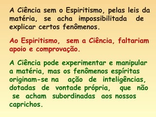 A Ciência sem o Espiritismo, pelas leis da matéria,  se  acha  impossibilitada  de explicar certos fenômenos. Ao Espiritismo,  sem a Ciência, faltariam apoio e comprovação. A Ciência pode experimentar e manipular a matéria, mas os fenômenos espíritas originam-se na  ação  de  inteligências,  dotadas  de  vontade própria,  que  não  se  acham  subordinadas  aos nossos caprichos. 