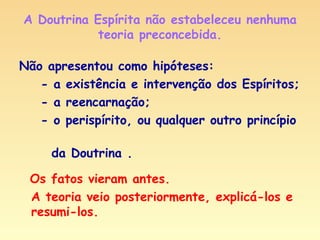 A Doutrina Espírita não estabeleceu nenhuma teoria preconcebida. Não apresentou como hipóteses: - a existência e intervenção dos Espíritos; - a reencarnação; - o perispírito, ou qualquer outro princípio  da Doutrina . Os fatos vieram antes. A teoria veio posteriormente, explicá-los e resumi-los. 