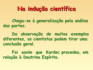 Na indução científica Chega-se à generalização pela análise das partes. Da  observação  de  muitos  exemplos diferentes, os cientistas podem tirar uma conclusão geral. Foi  assim  que  Kardec procedeu, em relação à Doutrina Espírita. 