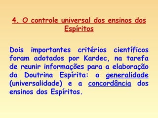 4. O controle universal dos ensinos dos Espíritos Dois importantes critérios científicos foram adotados por Kardec, na tarefa de reunir informações para a elaboração da Doutrina Espírita: a  generalidade  (universalidade) e a  concordância  dos ensinos dos Espíritos. 