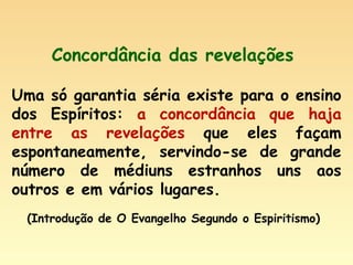 Concordância das revelações  Uma só garantia séria existe para o ensino dos Espíritos:  a concordância que haja entre as revelações  que eles façam espontaneamente, servindo-se de grande número de médiuns estranhos uns aos outros e em vários lugares. (Introdução de O Evangelho Segundo o Espiritismo) 
