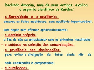 Deolindo Amorim, num de seus artigos, explica  o espírito científico  de  Kardec: -  a Serenidade  e  o equilíbrio:  encarou os fatos mediúnicos, com equilíbrio imperturbável,  sem negar nem afirmar aprioristicamente; -  o domínio próprio: a fim de não se entusiasmar com os primeiros resultados; -  o cuidado na seleção das comunicações; -  a  prudência  nas  declarações:   para  evitar a divulgação  de  fatos  ainda  não  de  todo examinados e comprovados; -  a humildade:  interessado na busca da verdade, antes e acima de tudo. 