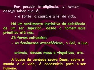 Por  possuir  inteligência,  o  homem  deseja saber qual é:  - a fonte, a causa e a lei da vida. Há um sentimento instintivo da existência de  um  ser  superior,  desde  o  homem mais primitivo até nós.  Já foram cultuados:  - os fenômenos atmosféricos, o Sol, a Lua,  animais, deuses maus e vingativos, etc. A busca da verdade sobre Deus, sobre o  mundo  e  a  vida,  é  necessária  para  o ser humano. 
