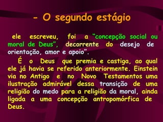- O segundo estágio   ele  escreveu,  foi  a  “concepção social ou moral de   Deus”,   decorrente  do   desejo  de  orientação, amor e apoio”.   É  o  Deus  que premia e castiga, ao qual ele já havia se referido anteriormente. Einstein via no Antigo  e  no  Novo  Testamentos uma ilustração admirável dessa   transição  de uma religião  do medo   para a religião   da moral ,  ainda ligada a uma concepção antropomórfica de  Deus. 