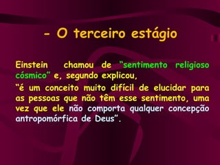 - O terceiro estágio Einstein  chamou de  “sentimento religioso cósmico”   e, segundo explicou,  “ é um conceito muito difícil de elucidar para as pessoas que não têm esse sentimento, uma vez que ele  não comporta qualquer concepção antropomórfica de Deus”.  