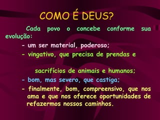 COMO É DEUS? Cada  povo  o  concebe  conforme  sua evolução: - um ser material, poderoso; - vingativo, que precisa de prendas e    sacrifícios de animais e humanos; - bom, mas severo, que castiga; - finalmente, bom, compreensivo, que nos    ama e que nos oferece oportunidades de    refazermos nossos caminhos. 