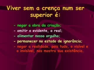 Viver sem a crença num ser superior é: - negar a obra da criação; - omitir o evidente, o real; - alimentar nosso orgulho; - permanecer no estado de ignorância; - negar a realidade, pois tudo, o visível e   o invisível, nos mostra sua existência. 