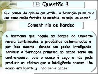 Que pensar da opinião que atribui a formação primeira a uma combinação fortuita da matéria, ou seja, ao acaso? A harmonia que regula as forças do Universo revela combinações e propósitos determinados e, por isso mesmo, denota um poder inteligente. Atribuir a formação primeira ao acaso seria um contra-senso, pois o acaso é cego e não pode produzir os efeitos que a inteligência produz. Um acaso inteligente já não seria acaso. LE: Questão 8 Comentário de Kardec 