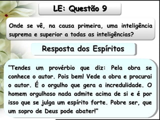 “ Tendes um provérbio que diz: Pela obra se conhece o autor. Pois bem! Vede a obra e procurai o autor. É o orgulho que gera a incredulidade. O homem orgulhoso nada admite acima de si e é por isso que se julga um espírito forte. Pobre ser, que um sopro de Deus pode abater!” Resposta dos Espíritos Onde se vê, na causa primeira, uma inteligência suprema e superior a todas as inteligências? LE: Questão 9 