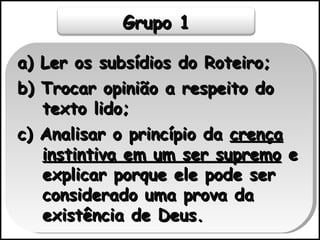 a) Ler os subsídios do Roteiro; b) Trocar opinião a respeito do texto lido; c) Analisar o princípio da  crença instintiva em um ser supremo  e explicar porque ele pode ser considerado uma prova da existência de Deus. Grupo 1 