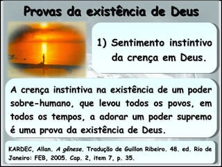 A crença instintiva na existência de um poder sobre-humano, que levou todos os povos, em todos os tempos, a adorar um poder supremo é uma prova da existência de Deus. Provas da existência de Deus 1) Sentimento instintivo da crença em Deus. KARDEC, Allan.  A gênese . Tradução de Guillon Ribeiro. 48. ed. Rio de Janeiro: FEB, 2005. Cap. 2, item 7, p. 35. 