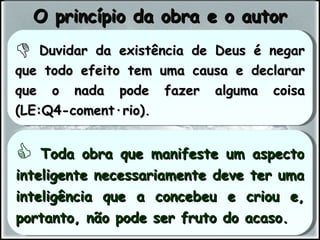 Duvidar da existência de Deus é negar que todo efeito tem uma causa e declarar que o nada pode fazer alguma coisa (LE:Q4-comentário). Toda obra que manifeste um aspecto inteligente necessariamente deve ter uma inteligência que a concebeu e criou e, portanto, não pode ser fruto do acaso. O princípio da obra e o autor 