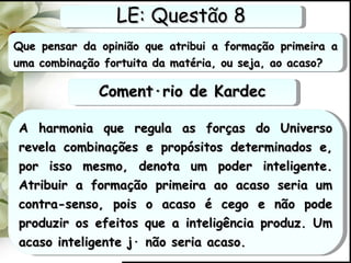 Que pensar da opinião que atribui a formação primeira a uma combinação fortuita da matéria, ou seja, ao acaso? A harmonia que regula as forças do Universo revela combinações e propósitos determinados e, por isso mesmo, denota um poder inteligente. Atribuir a formação primeira ao acaso seria um contra-senso, pois o acaso é cego e não pode produzir os efeitos que a inteligência produz. Um acaso inteligente já não seria acaso. LE: Questão 8 Comentário de Kardec 