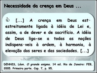 Necessidade da crença em Deus ... [...] A crença em Deus está estreitamente ligada à idéia de Lei e, assim, a de dever e de sacrifício. A idéia de Deus liga-se a todas as noções indispensáveis à ordem, à harmonia, à elevação dos seres e das sociedades. [...] DENNIS, Léon.  O grande enigma . 14 ed. Rio de Janeiro: FEB, 2005. Primeira parte. Cap. 7, p. 95. 