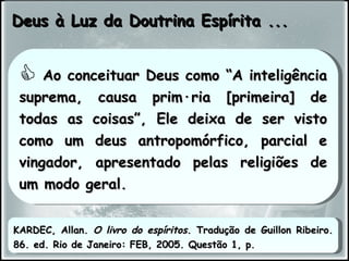 Deus à Luz da Doutrina Espírita ... Ao conceituar Deus como “A inteligência suprema, causa primária [primeira] de todas as coisas”, Ele deixa de ser visto como um deus antropomórfico, parcial e vingador, apresentado pelas religiões de um modo geral. KARDEC, Allan.  O livro do espíritos . Tradução de Guillon Ribeiro. 86. ed. Rio de Janeiro: FEB, 2005. Questão 1, p.  