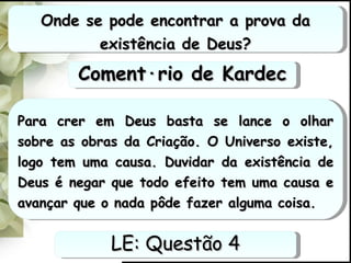 Onde se pode encontrar a prova da existência de Deus? Para crer em Deus basta se lance o olhar sobre as obras da Criação. O Universo existe, logo tem uma causa. Duvidar da existência de Deus é negar que todo efeito tem uma causa e avançar que o nada pôde fazer alguma coisa. LE: Questão 4 Comentário de Kardec 