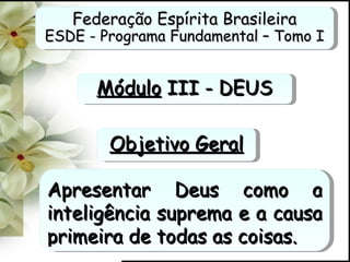 Federação Espírita Brasileira ESDE - Programa Fundamental – Tomo I Módulo  III - DEUS Apresentar Deus como a inteligência suprema e a causa primeira de todas as coisas. Objetivo Geral 
