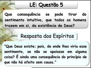 Que consequência se pode tirar doQue consequência se pode tirar do
sentimento intuitivo, que todos os homenssentimento intuitivo, que todos os homens
trazem em si, da existência de Deus?trazem em si, da existência de Deus?
““Que Deus existe; pois, de onde lhes viria esseQue Deus existe; pois, de onde lhes viria esse
sentimento, se não se apoiasse em algumasentimento, se não se apoiasse em alguma
coisa? É ainda uma consequência do princípio decoisa? É ainda uma consequência do princípio de
que não há efeito sem causa.”que não há efeito sem causa.”
““Que Deus existe; pois, de onde lhes viria esseQue Deus existe; pois, de onde lhes viria esse
sentimento, se não se apoiasse em algumasentimento, se não se apoiasse em alguma
coisa? É ainda uma consequência do princípio decoisa? É ainda uma consequência do princípio de
que não há efeito sem causa.”que não há efeito sem causa.”
LE: Questão 5LE: Questão 5
Resposta dos EspíritosResposta dos EspíritosResposta dos EspíritosResposta dos Espíritos
 