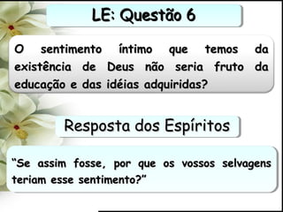 O sentimento íntimo que temos daO sentimento íntimo que temos da
existência de Deus não seria fruto daexistência de Deus não seria fruto da
educação e das idéias adquiridas?educação e das idéias adquiridas?
““Se assim fosse, por que os vossos selvagensSe assim fosse, por que os vossos selvagens
teriam esse sentimento?”teriam esse sentimento?”
““Se assim fosse, por que os vossos selvagensSe assim fosse, por que os vossos selvagens
teriam esse sentimento?”teriam esse sentimento?”
LE: Questão 6LE: Questão 6LE: Questão 6LE: Questão 6
Resposta dos EspíritosResposta dos EspíritosResposta dos EspíritosResposta dos Espíritos
 