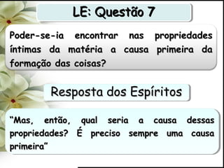 Poder-se-ia encontrar nas propriedadesPoder-se-ia encontrar nas propriedades
íntimas da matéria a causa primeira daíntimas da matéria a causa primeira da
formação das coisas?formação das coisas?
““Mas, então, qual seria a causa dessasMas, então, qual seria a causa dessas
propriedades? É preciso sempre uma causapropriedades? É preciso sempre uma causa
primeira”primeira”
““Mas, então, qual seria a causa dessasMas, então, qual seria a causa dessas
propriedades? É preciso sempre uma causapropriedades? É preciso sempre uma causa
primeira”primeira”
LE: Questão 7LE: Questão 7LE: Questão 7LE: Questão 7
Resposta dos EspíritosResposta dos EspíritosResposta dos EspíritosResposta dos Espíritos
 