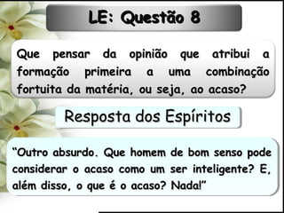 Que pensar da opinião que atribui aQue pensar da opinião que atribui a
formação primeira a uma combinaçãoformação primeira a uma combinação
fortuita da matéria, ou seja, ao acaso?fortuita da matéria, ou seja, ao acaso?
““Outro absurdo. Que homem de bom senso podeOutro absurdo. Que homem de bom senso pode
considerar o acaso como um ser inteligente? E,considerar o acaso como um ser inteligente? E,
além disso, o que é o acaso? Nada!”além disso, o que é o acaso? Nada!”
““Outro absurdo. Que homem de bom senso podeOutro absurdo. Que homem de bom senso pode
considerar o acaso como um ser inteligente? E,considerar o acaso como um ser inteligente? E,
além disso, o que é o acaso? Nada!”além disso, o que é o acaso? Nada!”
LE: Questão 8LE: Questão 8
Resposta dos EspíritosResposta dos EspíritosResposta dos EspíritosResposta dos Espíritos
 