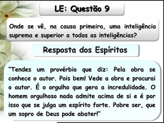 Onde se vê, na causa primeira, uma inteligênciaOnde se vê, na causa primeira, uma inteligência
suprema e superior a todas as inteligências?suprema e superior a todas as inteligências?
““Tendes um provérbio que diz: Pela obra seTendes um provérbio que diz: Pela obra se
conhece o autor. Pois bem! Vede a obra e procuraiconhece o autor. Pois bem! Vede a obra e procurai
o autor. É o orgulho que gera a incredulidade. Oo autor. É o orgulho que gera a incredulidade. O
homem orgulhoso nada admite acima de si e é porhomem orgulhoso nada admite acima de si e é por
isso que se julga um espírito forte. Pobre ser, queisso que se julga um espírito forte. Pobre ser, que
um sopro de Deus pode abater!”um sopro de Deus pode abater!”
““Tendes um provérbio que diz: Pela obra seTendes um provérbio que diz: Pela obra se
conhece o autor. Pois bem! Vede a obra e procuraiconhece o autor. Pois bem! Vede a obra e procurai
o autor. É o orgulho que gera a incredulidade. Oo autor. É o orgulho que gera a incredulidade. O
homem orgulhoso nada admite acima de si e é porhomem orgulhoso nada admite acima de si e é por
isso que se julga um espírito forte. Pobre ser, queisso que se julga um espírito forte. Pobre ser, que
um sopro de Deus pode abater!”um sopro de Deus pode abater!”
LE: Questão 9LE: Questão 9
Resposta dos EspíritosResposta dos EspíritosResposta dos EspíritosResposta dos Espíritos
 