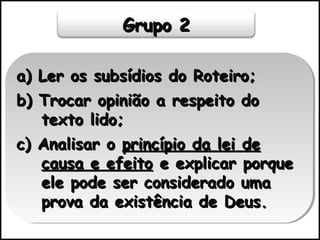 Grupo 2Grupo 2
a) Ler os subsídios do Roteiro;a) Ler os subsídios do Roteiro;
b) Trocar opinião a respeito dob) Trocar opinião a respeito do
texto lido;texto lido;
c) Analisar oc) Analisar o princípio da lei deprincípio da lei de
causa e efeitocausa e efeito e explicar porquee explicar porque
ele pode ser considerado umaele pode ser considerado uma
prova da existência de Deus.prova da existência de Deus.
a) Ler os subsídios do Roteiro;a) Ler os subsídios do Roteiro;
b) Trocar opinião a respeito dob) Trocar opinião a respeito do
texto lido;texto lido;
c) Analisar oc) Analisar o princípio da lei deprincípio da lei de
causa e efeitocausa e efeito e explicar porquee explicar porque
ele pode ser considerado umaele pode ser considerado uma
prova da existência de Deus.prova da existência de Deus.
 
