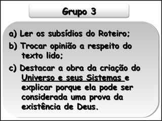 Grupo 3Grupo 3
a) Ler os subsídios do Roteiro;a) Ler os subsídios do Roteiro;
b) Trocar opinião a respeito dob) Trocar opinião a respeito do
texto lido;texto lido;
c) Destacar a obra da criação doc) Destacar a obra da criação do
Universo e seus SistemasUniverso e seus Sistemas ee
explicar porque ela pode serexplicar porque ela pode ser
considerada uma prova daconsiderada uma prova da
existência de Deus.existência de Deus.
a) Ler os subsídios do Roteiro;a) Ler os subsídios do Roteiro;
b) Trocar opinião a respeito dob) Trocar opinião a respeito do
texto lido;texto lido;
c) Destacar a obra da criação doc) Destacar a obra da criação do
Universo e seus SistemasUniverso e seus Sistemas ee
explicar porque ela pode serexplicar porque ela pode ser
considerada uma prova daconsiderada uma prova da
existência de Deus.existência de Deus.
 
