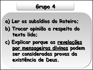 Grupo 4Grupo 4
a) Ler os subsídios do Roteiro;a) Ler os subsídios do Roteiro;
b) Trocar opinião a respeito dob) Trocar opinião a respeito do
texto lido;texto lido;
c) Explicar porque asc) Explicar porque as revelaçõesrevelações
por mensageiros divinospor mensageiros divinos podempodem
ser consideradas provas daser consideradas provas da
existência de Deus.existência de Deus.
a) Ler os subsídios do Roteiro;a) Ler os subsídios do Roteiro;
b) Trocar opinião a respeito dob) Trocar opinião a respeito do
texto lido;texto lido;
c) Explicar porque asc) Explicar porque as revelaçõesrevelações
por mensageiros divinospor mensageiros divinos podempodem
ser consideradas provas daser consideradas provas da
existência de Deus.existência de Deus.
 