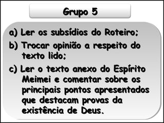 Grupo 5Grupo 5
a) Ler os subsídios do Roteiro;a) Ler os subsídios do Roteiro;
b) Trocar opinião a respeito dob) Trocar opinião a respeito do
texto lido;texto lido;
c) Ler o texto anexo do Espíritoc) Ler o texto anexo do Espírito
Meimei e comentar sobre osMeimei e comentar sobre os
principais pontos apresentadosprincipais pontos apresentados
que destacam provas daque destacam provas da
existência de Deus.existência de Deus.
a) Ler os subsídios do Roteiro;a) Ler os subsídios do Roteiro;
b) Trocar opinião a respeito dob) Trocar opinião a respeito do
texto lido;texto lido;
c) Ler o texto anexo do Espíritoc) Ler o texto anexo do Espírito
Meimei e comentar sobre osMeimei e comentar sobre os
principais pontos apresentadosprincipais pontos apresentados
que destacam provas daque destacam provas da
existência de Deus.existência de Deus.
 