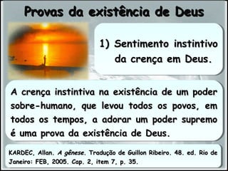 A crença instintiva na existência de um poderA crença instintiva na existência de um poder
sobre-humano, que levou todos os povos, emsobre-humano, que levou todos os povos, em
todos os tempos, a adorar um poder supremotodos os tempos, a adorar um poder supremo
é uma prova da existência de Deus.é uma prova da existência de Deus.
A crença instintiva na existência de um poderA crença instintiva na existência de um poder
sobre-humano, que levou todos os povos, emsobre-humano, que levou todos os povos, em
todos os tempos, a adorar um poder supremotodos os tempos, a adorar um poder supremo
é uma prova da existência de Deus.é uma prova da existência de Deus.
Provas da existência de DeusProvas da existência de Deus
1) Sentimento instintivo1) Sentimento instintivo
da crença em Deus.da crença em Deus.
1) Sentimento instintivo1) Sentimento instintivo
da crença em Deus.da crença em Deus.
KARDEC, Allan.KARDEC, Allan. A gêneseA gênese. Tradução de Guillon Ribeiro. 48. ed. Rio de. Tradução de Guillon Ribeiro. 48. ed. Rio de
Janeiro: FEB, 2005. Cap. 2, item 7, p. 35.Janeiro: FEB, 2005. Cap. 2, item 7, p. 35.
KARDEC, Allan.KARDEC, Allan. A gêneseA gênese. Tradução de Guillon Ribeiro. 48. ed. Rio de. Tradução de Guillon Ribeiro. 48. ed. Rio de
Janeiro: FEB, 2005. Cap. 2, item 7, p. 35.Janeiro: FEB, 2005. Cap. 2, item 7, p. 35.
 