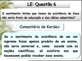 O sentimento íntimo que temos da existência de DeusO sentimento íntimo que temos da existência de Deus
não seria fruto da educação e das idéias adquiridas?não seria fruto da educação e das idéias adquiridas?
Se o sentimento da existência de um serSe o sentimento da existência de um ser
supremo fosse apenas produto de um ensino,supremo fosse apenas produto de um ensino,
não seria universal e, como sucede com asnão seria universal e, como sucede com as
noções científicas, só existiria nos quenoções científicas, só existiria nos que
houvessem podido receber esse ensino.houvessem podido receber esse ensino.
Se o sentimento da existência de um serSe o sentimento da existência de um ser
supremo fosse apenas produto de um ensino,supremo fosse apenas produto de um ensino,
não seria universal e, como sucede com asnão seria universal e, como sucede com as
noções científicas, só existiria nos quenoções científicas, só existiria nos que
houvessem podido receber esse ensino.houvessem podido receber esse ensino.
LE: Questão 6LE: Questão 6
Comentário de Kardec:Comentário de Kardec:Comentário de Kardec:Comentário de Kardec:
 