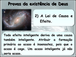 Todo efeito inteligente deriva de uma causaTodo efeito inteligente deriva de uma causa
também inteligente. Atribuir a formaçãotambém inteligente. Atribuir a formação
primária ao acaso é insensatez, pois que oprimária ao acaso é insensatez, pois que o
acaso é cego. Um acaso inteligente já nãoacaso é cego. Um acaso inteligente já não
seria acaso.seria acaso.
Todo efeito inteligente deriva de uma causaTodo efeito inteligente deriva de uma causa
também inteligente. Atribuir a formaçãotambém inteligente. Atribuir a formação
primária ao acaso é insensatez, pois que oprimária ao acaso é insensatez, pois que o
acaso é cego. Um acaso inteligente já nãoacaso é cego. Um acaso inteligente já não
seria acaso.seria acaso.
Provas da existência de DeusProvas da existência de Deus
2) A Lei de Causa e2) A Lei de Causa e
Efeito.Efeito.
2) A Lei de Causa e2) A Lei de Causa e
Efeito.Efeito.
 