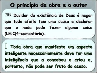  Duvidar da existência de Deus é negarDuvidar da existência de Deus é negar
que todo efeito tem uma causa e declararque todo efeito tem uma causa e declarar
que o nada pode fazer alguma coisaque o nada pode fazer alguma coisa
(LE:Q4-comentário).(LE:Q4-comentário).
 Duvidar da existência de Deus é negarDuvidar da existência de Deus é negar
que todo efeito tem uma causa e declararque todo efeito tem uma causa e declarar
que o nada pode fazer alguma coisaque o nada pode fazer alguma coisa
(LE:Q4-comentário).(LE:Q4-comentário).
 Toda obra que manifeste um aspectoToda obra que manifeste um aspecto
inteligente necessariamente deve ter umainteligente necessariamente deve ter uma
inteligência que a concebeu e criou e,inteligência que a concebeu e criou e,
portanto, não pode ser fruto do acaso.portanto, não pode ser fruto do acaso.
 Toda obra que manifeste um aspectoToda obra que manifeste um aspecto
inteligente necessariamente deve ter umainteligente necessariamente deve ter uma
inteligência que a concebeu e criou e,inteligência que a concebeu e criou e,
portanto, não pode ser fruto do acaso.portanto, não pode ser fruto do acaso.
O princípio da obra e o autorO princípio da obra e o autor
 