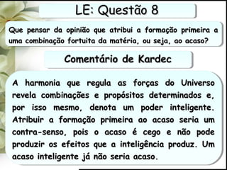 Que pensar da opinião que atribui a formação primeira aQue pensar da opinião que atribui a formação primeira a
uma combinação fortuita da matéria, ou seja, ao acaso?uma combinação fortuita da matéria, ou seja, ao acaso?
Que pensar da opinião que atribui a formação primeira aQue pensar da opinião que atribui a formação primeira a
uma combinação fortuita da matéria, ou seja, ao acaso?uma combinação fortuita da matéria, ou seja, ao acaso?
A harmonia que regula as forças do UniversoA harmonia que regula as forças do Universo
revela combinações e propósitos determinados e,revela combinações e propósitos determinados e,
por isso mesmo, denota um poder inteligente.por isso mesmo, denota um poder inteligente.
Atribuir a formação primeira ao acaso seria umAtribuir a formação primeira ao acaso seria um
contra-senso, pois o acaso é cego e não podecontra-senso, pois o acaso é cego e não pode
produzir os efeitos que a inteligência produz. Umproduzir os efeitos que a inteligência produz. Um
acaso inteligente já não seria acaso.acaso inteligente já não seria acaso.
A harmonia que regula as forças do UniversoA harmonia que regula as forças do Universo
revela combinações e propósitos determinados e,revela combinações e propósitos determinados e,
por isso mesmo, denota um poder inteligente.por isso mesmo, denota um poder inteligente.
Atribuir a formação primeira ao acaso seria umAtribuir a formação primeira ao acaso seria um
contra-senso, pois o acaso é cego e não podecontra-senso, pois o acaso é cego e não pode
produzir os efeitos que a inteligência produz. Umproduzir os efeitos que a inteligência produz. Um
acaso inteligente já não seria acaso.acaso inteligente já não seria acaso.
LE: Questão 8LE: Questão 8LE: Questão 8LE: Questão 8
Comentário de KardecComentário de KardecComentário de KardecComentário de Kardec
 