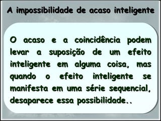 O acaso e a coincidência podemO acaso e a coincidência podem
levar a suposição de um efeitolevar a suposição de um efeito
inteligente em alguma coisa, masinteligente em alguma coisa, mas
quando o efeito inteligente sequando o efeito inteligente se
manifesta em uma série sequencial,manifesta em uma série sequencial,
desaparece essa possibilidade..desaparece essa possibilidade..
O acaso e a coincidência podemO acaso e a coincidência podem
levar a suposição de um efeitolevar a suposição de um efeito
inteligente em alguma coisa, masinteligente em alguma coisa, mas
quando o efeito inteligente sequando o efeito inteligente se
manifesta em uma série sequencial,manifesta em uma série sequencial,
desaparece essa possibilidade..desaparece essa possibilidade..
A impossibilidade de acaso inteligenteA impossibilidade de acaso inteligente
 