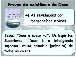 Jesus: “Deus é nosso Pai”. Os EspíritosJesus: “Deus é nosso Pai”. Os Espíritos
Superiores: “Deus é a inteligênciaSuperiores: “Deus é a inteligência
suprema, causa primária [primeira] desuprema, causa primária [primeira] de
todas as coisas.”todas as coisas.”
Jesus: “Deus é nosso Pai”. Os EspíritosJesus: “Deus é nosso Pai”. Os Espíritos
Superiores: “Deus é a inteligênciaSuperiores: “Deus é a inteligência
suprema, causa primária [primeira] desuprema, causa primária [primeira] de
todas as coisas.”todas as coisas.”
Provas da existência de DeusProvas da existência de Deus
4) As revelações por4) As revelações por
mensageiros divinos.mensageiros divinos.
4) As revelações por4) As revelações por
mensageiros divinos.mensageiros divinos.
 