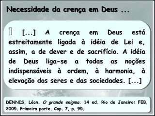 Necessidade da crença em Deus ...Necessidade da crença em Deus ...
 [...] A crença em Deus está[...] A crença em Deus está
estreitamente ligada à idéia de Lei e,estreitamente ligada à idéia de Lei e,
assim, a de dever e de sacrifício. A idéiaassim, a de dever e de sacrifício. A idéia
de Deus liga-se a todas as noçõesde Deus liga-se a todas as noções
indispensáveis à ordem, à harmonia, àindispensáveis à ordem, à harmonia, à
elevação dos seres e das sociedades. [...]elevação dos seres e das sociedades. [...]
 [...] A crença em Deus está[...] A crença em Deus está
estreitamente ligada à idéia de Lei e,estreitamente ligada à idéia de Lei e,
assim, a de dever e de sacrifício. A idéiaassim, a de dever e de sacrifício. A idéia
de Deus liga-se a todas as noçõesde Deus liga-se a todas as noções
indispensáveis à ordem, à harmonia, àindispensáveis à ordem, à harmonia, à
elevação dos seres e das sociedades. [...]elevação dos seres e das sociedades. [...]
DENNIS, Léon.DENNIS, Léon. O grande enigmaO grande enigma. 14 ed. Rio de Janeiro: FEB,. 14 ed. Rio de Janeiro: FEB,
2005. Primeira parte. Cap. 7, p. 95.2005. Primeira parte. Cap. 7, p. 95.
DENNIS, Léon.DENNIS, Léon. O grande enigmaO grande enigma. 14 ed. Rio de Janeiro: FEB,. 14 ed. Rio de Janeiro: FEB,
2005. Primeira parte. Cap. 7, p. 95.2005. Primeira parte. Cap. 7, p. 95.
 