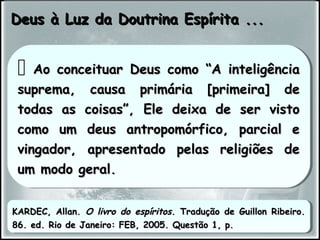Deus à Luz da Doutrina Espírita ...Deus à Luz da Doutrina Espírita ...
 Ao conceituar Deus como “A inteligênciaAo conceituar Deus como “A inteligência
suprema, causa primária [primeira] desuprema, causa primária [primeira] de
todas as coisas”, Ele deixa de ser vistotodas as coisas”, Ele deixa de ser visto
como um deus antropomórfico, parcial ecomo um deus antropomórfico, parcial e
vingador, apresentado pelas religiões devingador, apresentado pelas religiões de
um modo geral.um modo geral.
 Ao conceituar Deus como “A inteligênciaAo conceituar Deus como “A inteligência
suprema, causa primária [primeira] desuprema, causa primária [primeira] de
todas as coisas”, Ele deixa de ser vistotodas as coisas”, Ele deixa de ser visto
como um deus antropomórfico, parcial ecomo um deus antropomórfico, parcial e
vingador, apresentado pelas religiões devingador, apresentado pelas religiões de
um modo geral.um modo geral.
KARDEC, Allan.KARDEC, Allan. O livro do espíritosO livro do espíritos. Tradução de Guillon Ribeiro.. Tradução de Guillon Ribeiro.
86. ed. Rio de Janeiro: FEB, 2005. Questão 1, p.86. ed. Rio de Janeiro: FEB, 2005. Questão 1, p.
KARDEC, Allan.KARDEC, Allan. O livro do espíritosO livro do espíritos. Tradução de Guillon Ribeiro.. Tradução de Guillon Ribeiro.
86. ed. Rio de Janeiro: FEB, 2005. Questão 1, p.86. ed. Rio de Janeiro: FEB, 2005. Questão 1, p.
 