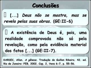  A existência de Deus é, pois, umaA existência de Deus é, pois, uma
realidade comprovada não só pelarealidade comprovada não só pela
revelação, como pela evidência materialrevelação, como pela evidência material
dos fatos [...] (GE:II-7).dos fatos [...] (GE:II-7).
 A existência de Deus é, pois, umaA existência de Deus é, pois, uma
realidade comprovada não só pelarealidade comprovada não só pela
revelação, como pela evidência materialrevelação, como pela evidência material
dos fatos [...] (GE:II-7).dos fatos [...] (GE:II-7).
ConclusõesConclusões
KARDEC, Allan.KARDEC, Allan. A gêneseA gênese. Tradução de Guillon Ribeiro. 42. ed.. Tradução de Guillon Ribeiro. 42. ed.
Rio de Janeiro: FEB, 2002. Cap. 2, itens 6-7, p. 55-56.Rio de Janeiro: FEB, 2002. Cap. 2, itens 6-7, p. 55-56.
KARDEC, Allan.KARDEC, Allan. A gêneseA gênese. Tradução de Guillon Ribeiro. 42. ed.. Tradução de Guillon Ribeiro. 42. ed.
Rio de Janeiro: FEB, 2002. Cap. 2, itens 6-7, p. 55-56.Rio de Janeiro: FEB, 2002. Cap. 2, itens 6-7, p. 55-56.
 [...][...] Deus não se mostra, mas seDeus não se mostra, mas se
revela pelas suas obras.revela pelas suas obras. (GE:II-6)(GE:II-6)
 [...][...] Deus não se mostra, mas seDeus não se mostra, mas se
revela pelas suas obras.revela pelas suas obras. (GE:II-6)(GE:II-6)
 