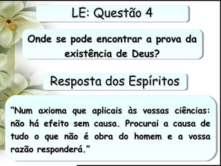 Onde se pode encontrar a prova daOnde se pode encontrar a prova da
existência de Deus?existência de Deus?
Onde se pode encontrar a prova daOnde se pode encontrar a prova da
existência de Deus?existência de Deus?
““Num axioma que aplicais às vossas ciências:Num axioma que aplicais às vossas ciências:
não há efeito sem causa. Procurai a causa denão há efeito sem causa. Procurai a causa de
tudo o que não é obra do homem e a vossatudo o que não é obra do homem e a vossa
razão responderá.”razão responderá.”
““Num axioma que aplicais às vossas ciências:Num axioma que aplicais às vossas ciências:
não há efeito sem causa. Procurai a causa denão há efeito sem causa. Procurai a causa de
tudo o que não é obra do homem e a vossatudo o que não é obra do homem e a vossa
razão responderá.”razão responderá.”
LE: Questão 4LE: Questão 4LE: Questão 4LE: Questão 4
Resposta dos EspíritosResposta dos EspíritosResposta dos EspíritosResposta dos Espíritos
 