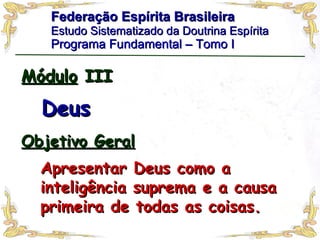 Federação Espírita Brasileira Estudo Sistematizado da Doutrina Espírita   Programa Fundamental – Tomo I Módulo  III Deus Apresentar Deus como a inteligência suprema e a causa primeira de todas as coisas.  Objetivo Geral 